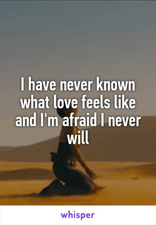 I have never known what love feels like and I'm afraid I never will