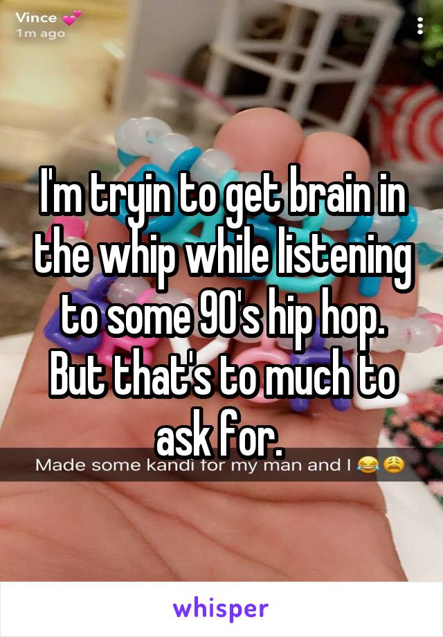 I'm tryin to get brain in the whip while listening to some 90's hip hop. But that's to much to ask for. 
