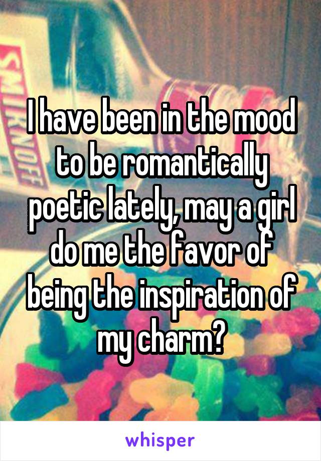 I have been in the mood to be romantically poetic lately, may a girl do me the favor of being the inspiration of my charm?
