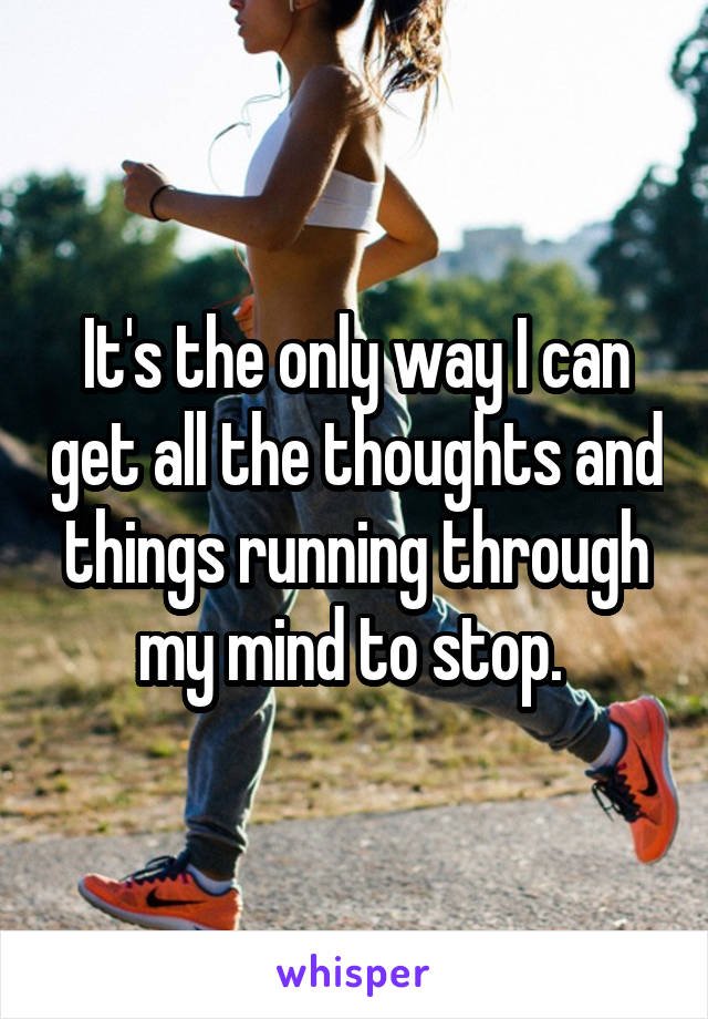 It's the only way I can get all the thoughts and things running through my mind to stop. 