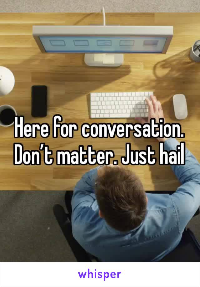 Here for conversation. Don’t matter. Just hail 