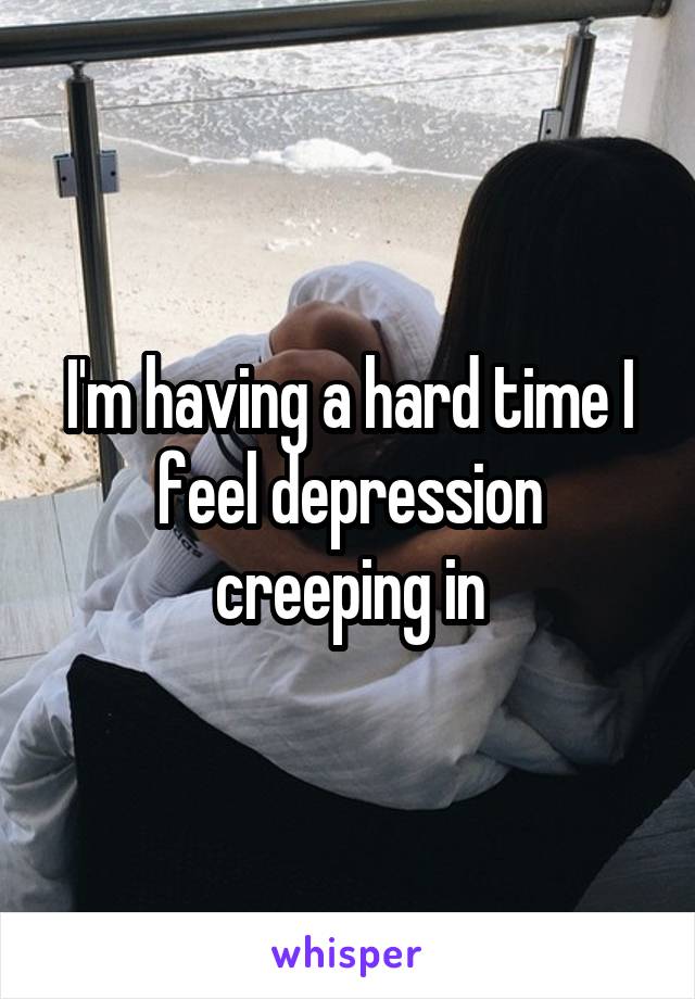 I'm having a hard time I feel depression creeping in