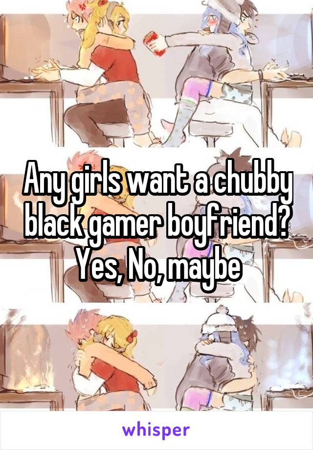 Any girls want a chubby black gamer boyfriend? Yes, No, maybe