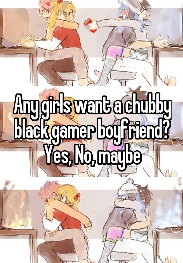 Any girls want a chubby black gamer boyfriend? Yes, No, maybe