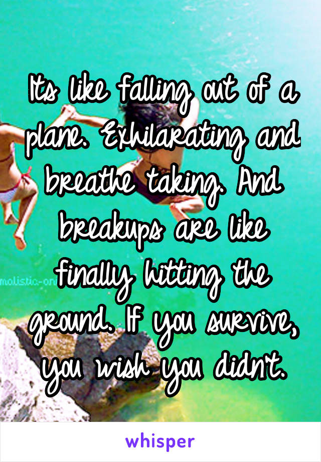 Its like falling out of a plane. Exhilarating and breathe taking. And breakups are like finally hitting the ground. If you survive, you wish you didn't.