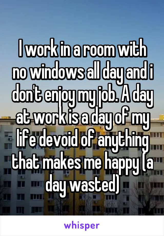 I work in a room with no windows all day and i don't enjoy my job. A day at work is a day of my life devoid of anything that makes me happy (a day wasted)