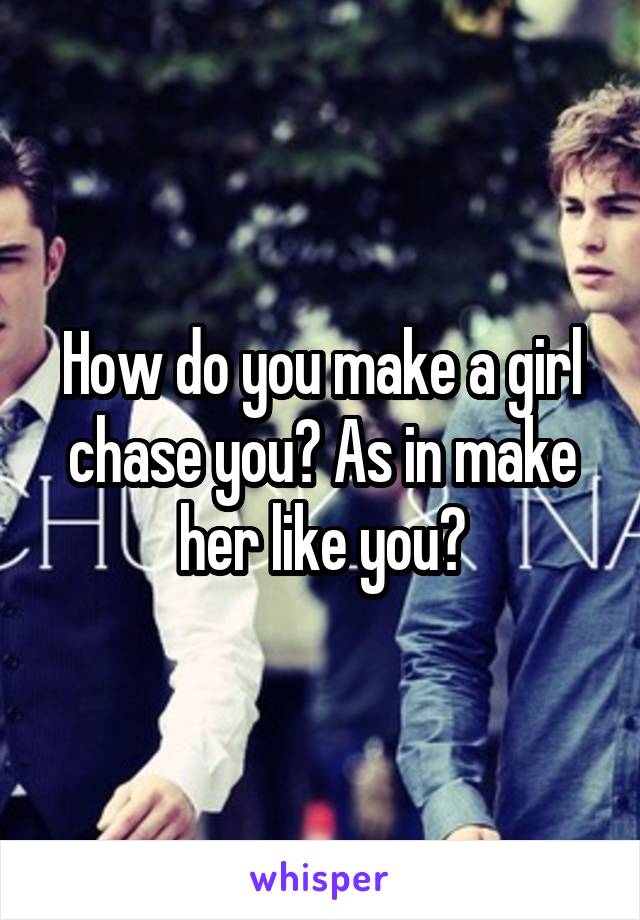 How do you make a girl chase you? As in make her like you?