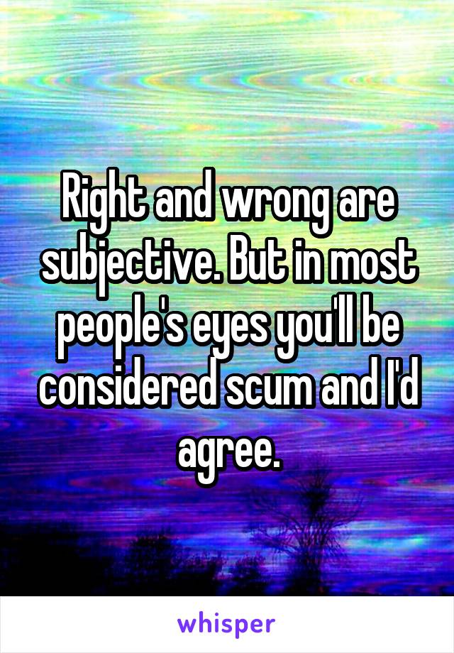 Right and wrong are subjective. But in most people's eyes you'll be considered scum and I'd agree.