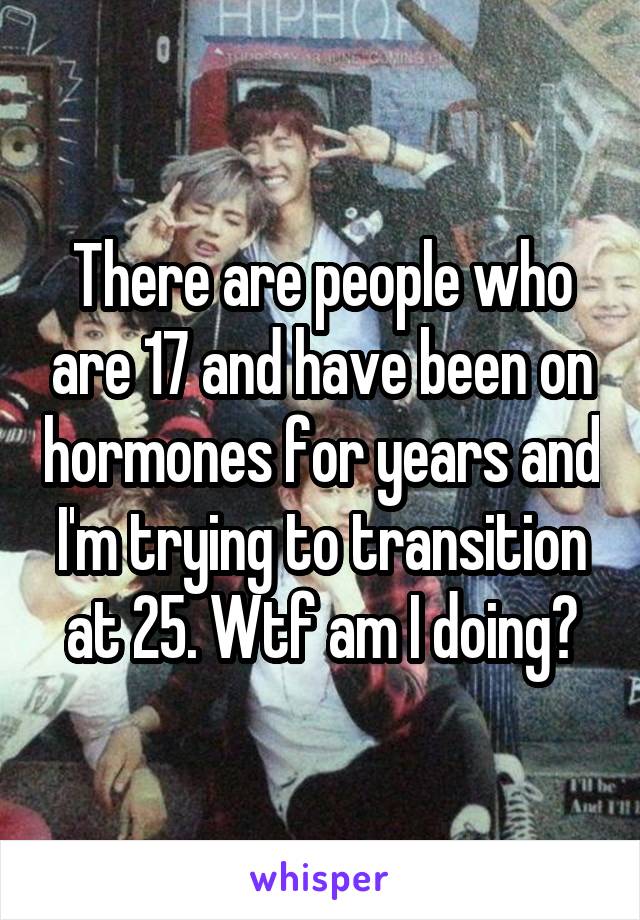 There are people who are 17 and have been on hormones for years and I'm trying to transition at 25. Wtf am I doing?