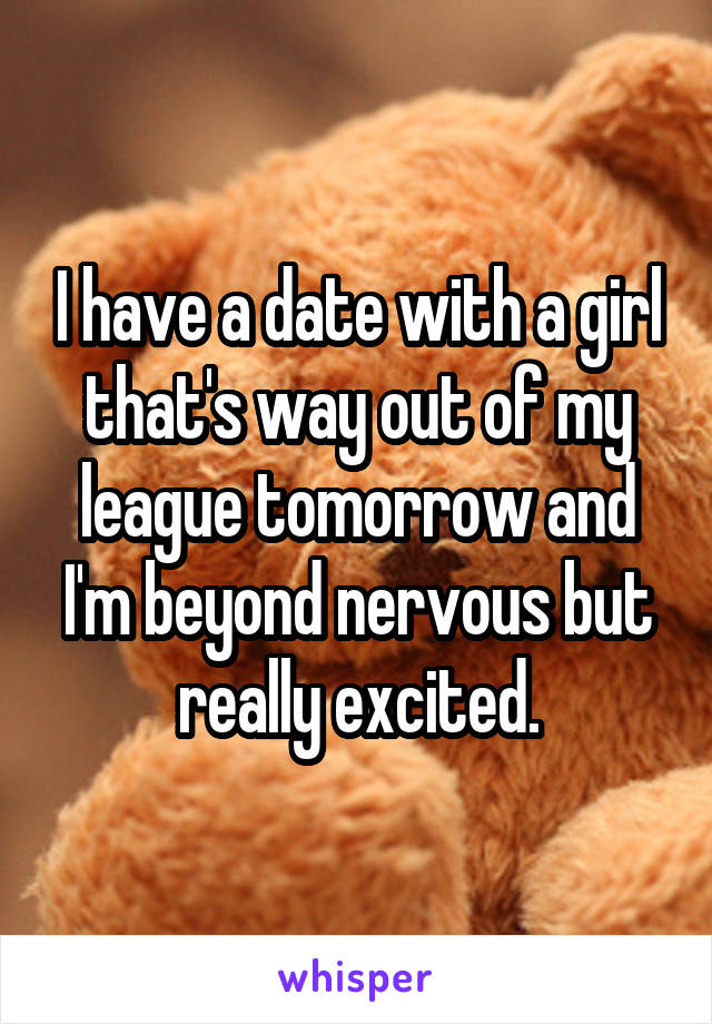 I have a date with a girl that's way out of my league tomorrow and I'm beyond nervous but really excited.