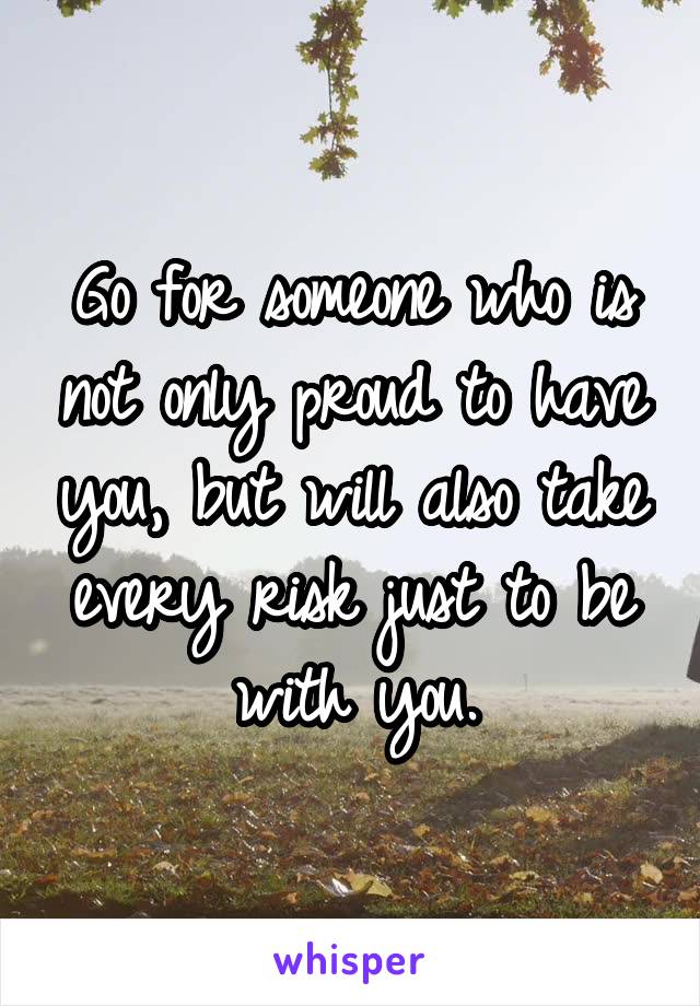 Go for someone who is not only proud to have you, but will also take every risk just to be with you.
