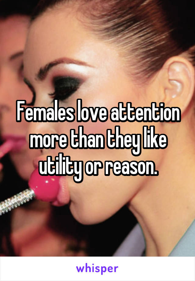 Females love attention more than they like utility or reason.