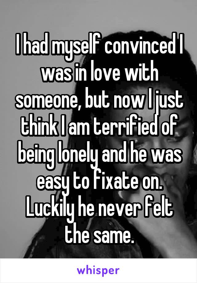 I had myself convinced I was in love with someone, but now I just think I am terrified of being lonely and he was easy to fixate on. Luckily he never felt the same.