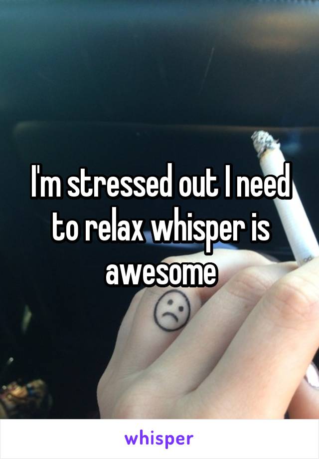 I'm stressed out I need to relax whisper is awesome