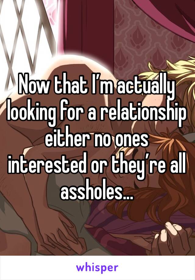 Now that I’m actually looking for a relationship either no ones interested or they’re all assholes...