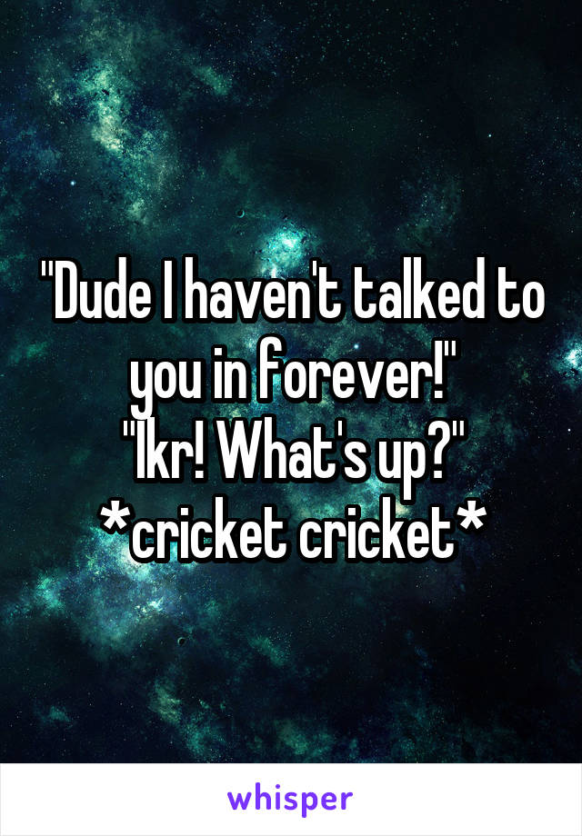 "Dude I haven't talked to you in forever!"
"Ikr! What's up?"
*cricket cricket*