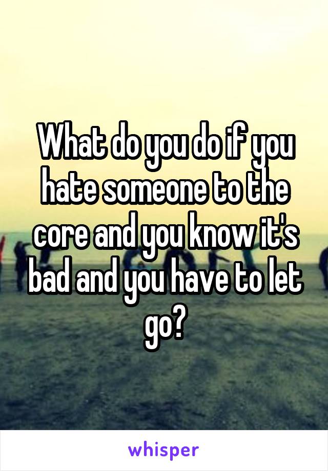 What do you do if you hate someone to the core and you know it's bad and you have to let go?