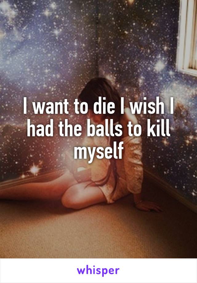 I want to die I wish I had the balls to kill myself
