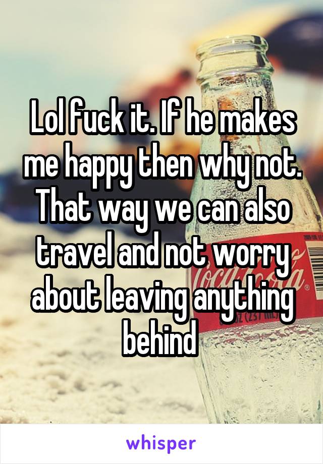 Lol fuck it. If he makes me happy then why not. That way we can also travel and not worry about leaving anything behind 