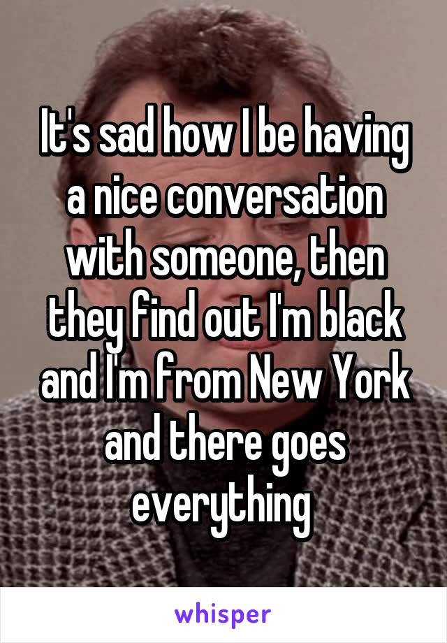 It's sad how I be having a nice conversation with someone, then they find out I'm black and I'm from New York and there goes everything 