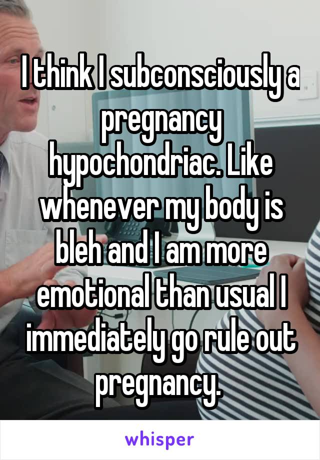 I think I subconsciously a pregnancy hypochondriac. Like whenever my body is bleh and I am more emotional than usual I immediately go rule out pregnancy. 