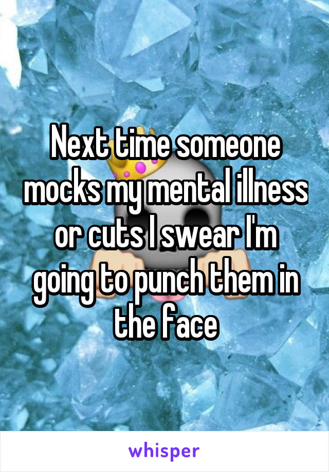 Next time someone mocks my mental illness or cuts I swear I'm going to punch them in the face