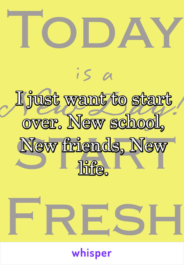 I just want to start over. New school, New friends, New life.