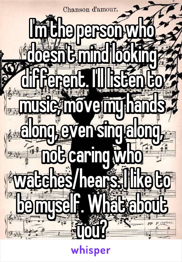 I'm the person who doesn't mind looking different. I'll listen to music, move my hands along, even sing along, not caring who watches/hears. I like to be myself. What about you?