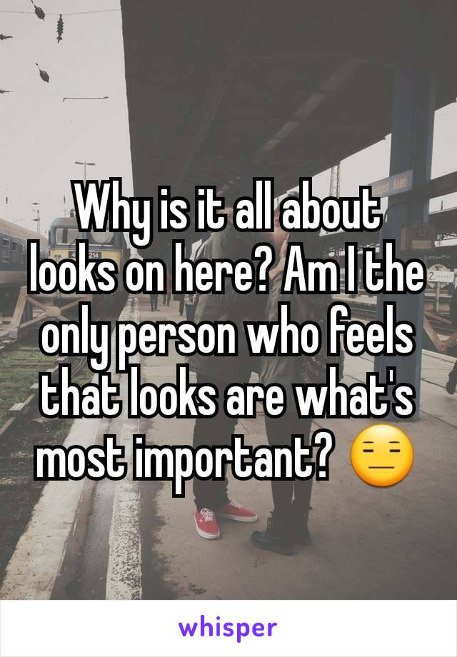 Why is it all about looks on here? Am I the only person who feels that looks are what's most important? 😑