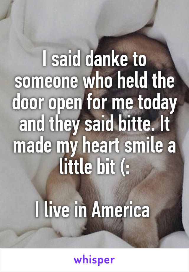 I said danke to someone who held the door open for me today and they said bitte. It made my heart smile a little bit (:

I live in America 