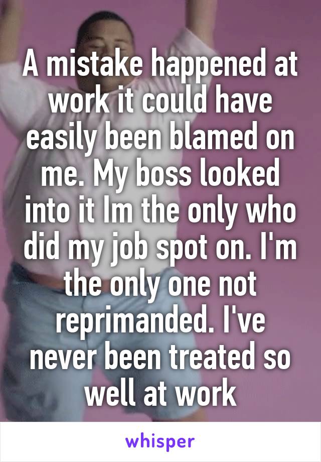 A mistake happened at work it could have easily been blamed on me. My boss looked into it Im the only who did my job spot on. I'm the only one not reprimanded. I've never been treated so well at work