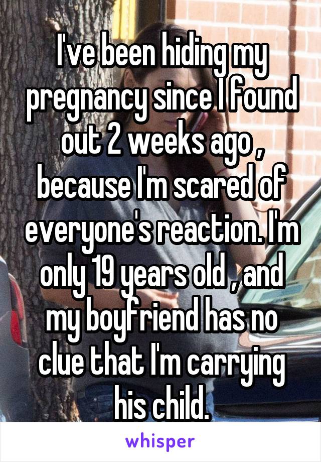 I've been hiding my pregnancy since I found out 2 weeks ago , because I'm scared of everyone's reaction. I'm only 19 years old , and my boyfriend has no clue that I'm carrying his child.