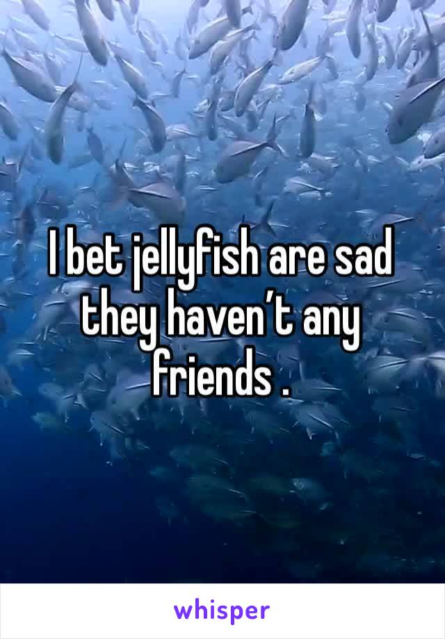 I bet jellyfish are sad they haven’t any friends .