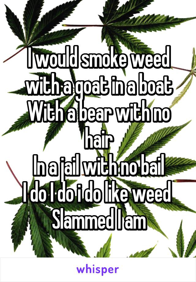 I would smoke weed with a goat in a boat
With a bear with no hair
In a jail with no bail
I do I do i do like weed 
Slammed I am
