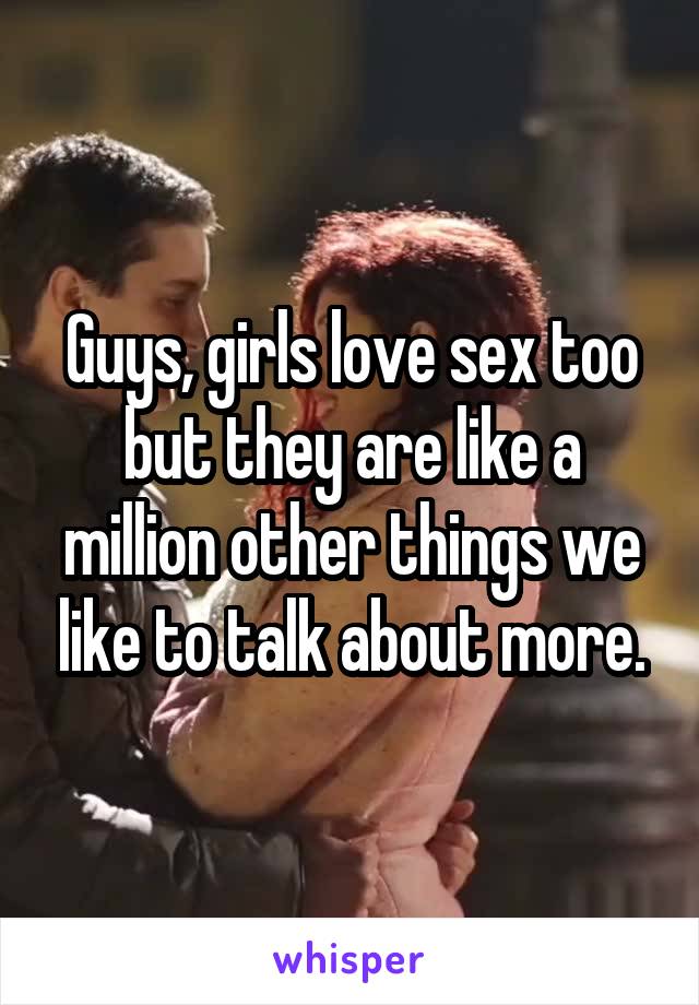 Guys, girls love sex too but they are like a million other things we like to talk about more.