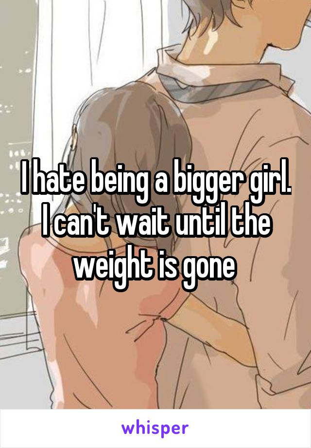 I hate being a bigger girl. I can't wait until the weight is gone 