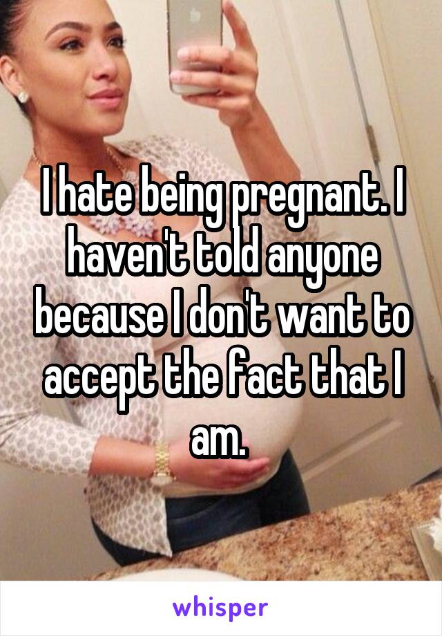 I hate being pregnant. I haven't told anyone because I don't want to accept the fact that I am. 