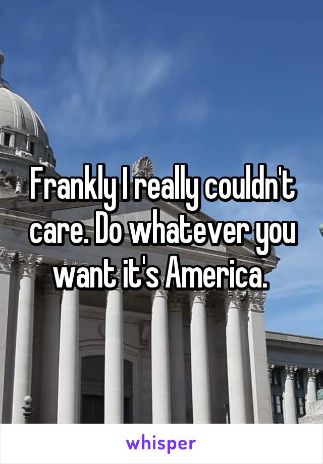 Frankly I really couldn't care. Do whatever you want it's America. 