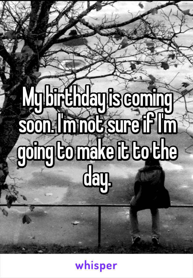 My birthday is coming soon. I'm not sure if I'm going to make it to the day.