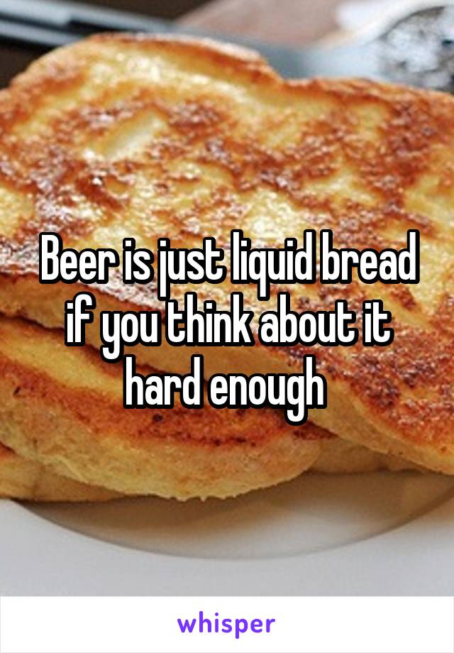 Beer is just liquid bread if you think about it hard enough 