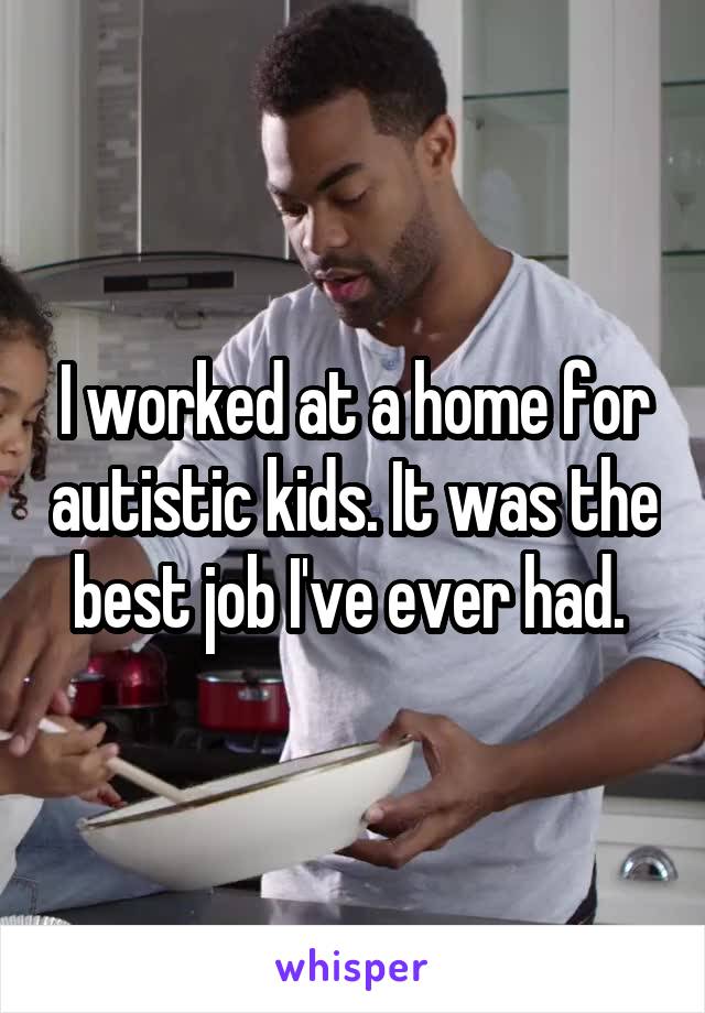 I worked at a home for autistic kids. It was the best job I've ever had. 