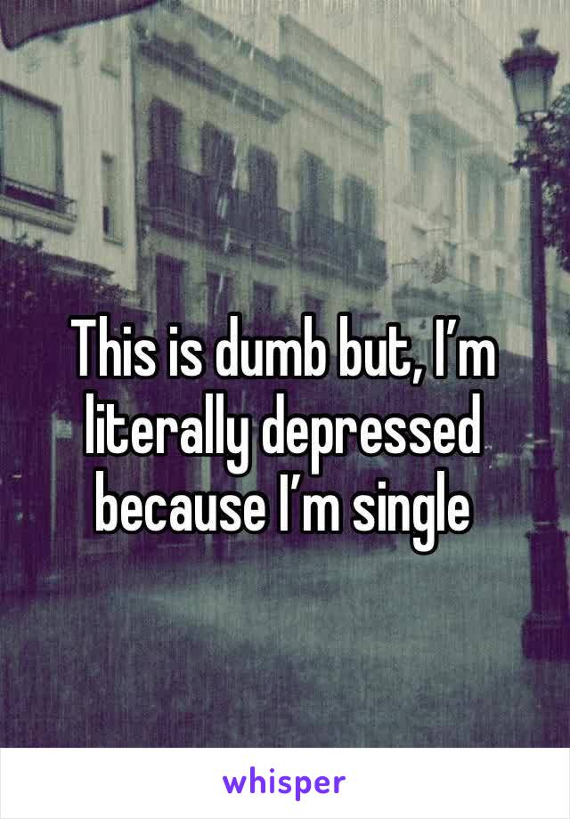 This is dumb but, I’m literally depressed because I’m single 