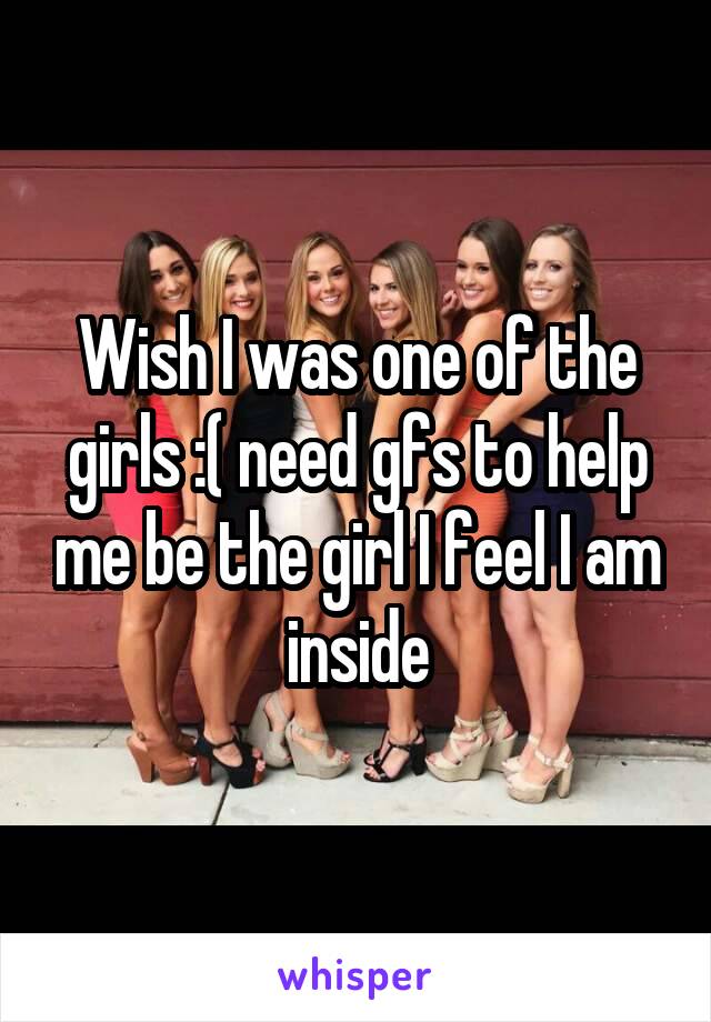 Wish I was one of the girls :( need gfs to help me be the girl I feel I am inside