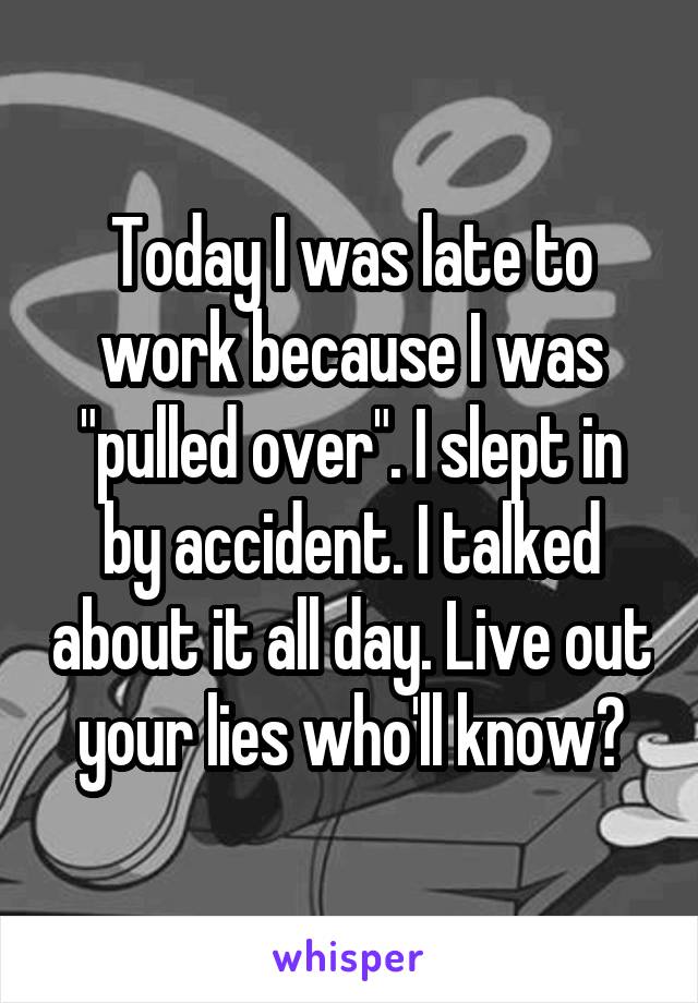 Today I was late to work because I was "pulled over". I slept in by accident. I talked about it all day. Live out your lies who'll know?