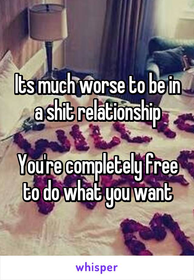 Its much worse to be in a shit relationship

You're completely free to do what you want