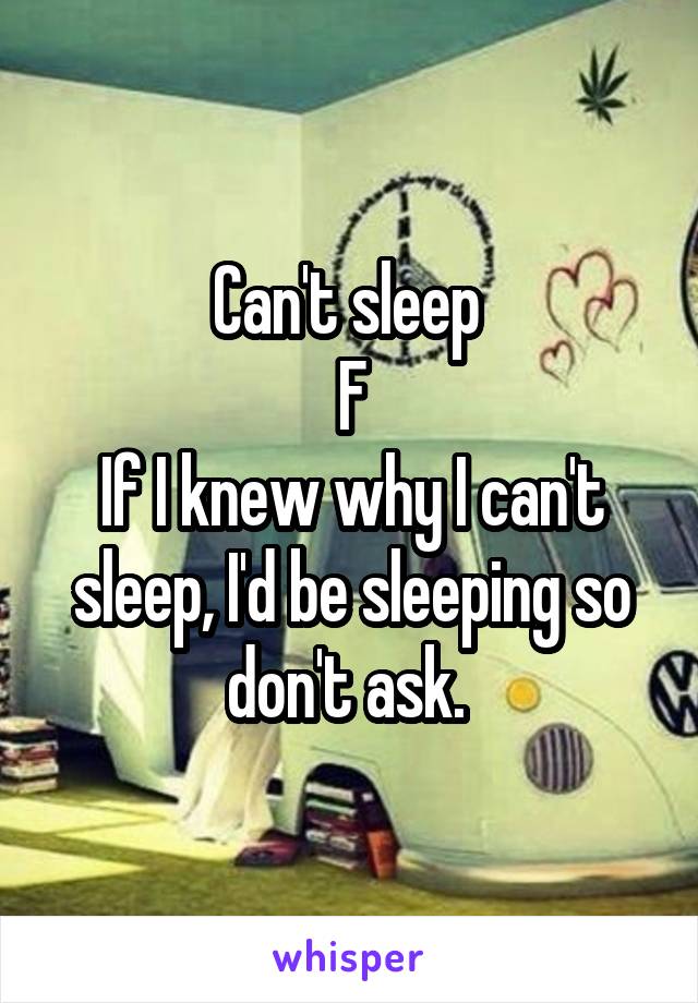 Can't sleep 
F
If I knew why I can't sleep, I'd be sleeping so don't ask. 