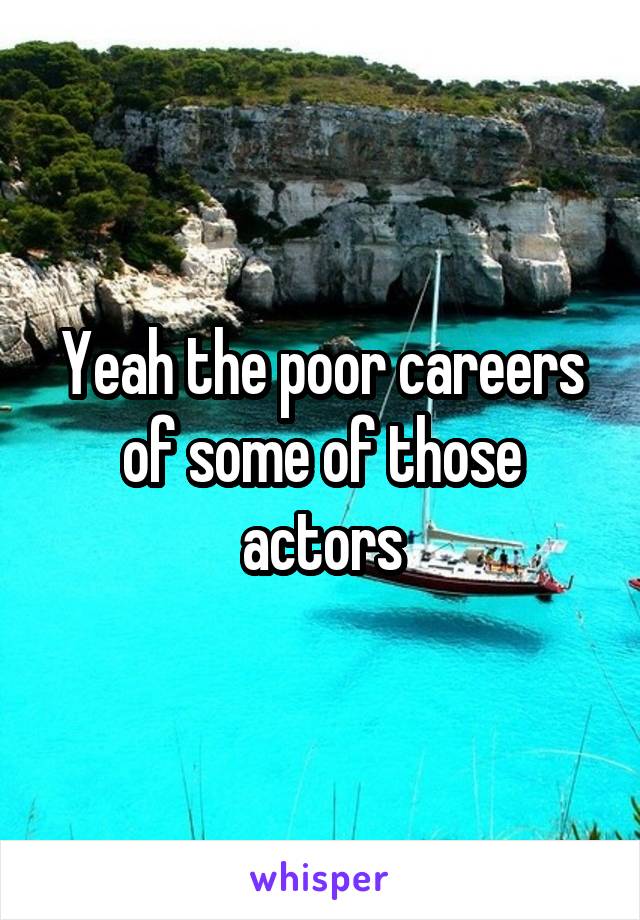 Yeah the poor careers of some of those actors