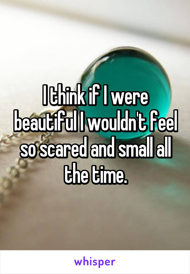 I think if I were beautiful I wouldn't feel so scared and small all the time.