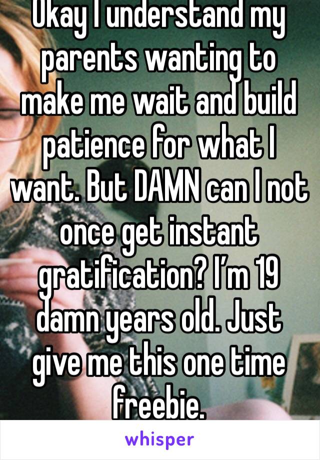 Okay I understand my parents wanting to make me wait and build patience for what I want. But DAMN can I not once get instant gratification? I’m 19 damn years old. Just give me this one time freebie. 