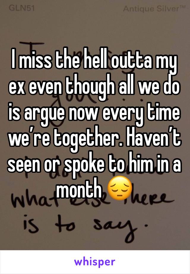 I miss the hell outta my ex even though all we do is argue now every time we’re together. Haven’t seen or spoke to him in a month 😔